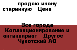 продаю икону старинную › Цена ­ 300 000 - Все города Коллекционирование и антиквариат » Другое   . Чукотский АО